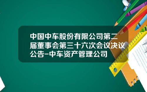 中国中车股份有限公司第二届董事会第三十六次会议决议公告-中车资产管理公司