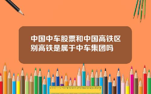 中国中车股票和中国高铁区别高铁是属于中车集团吗