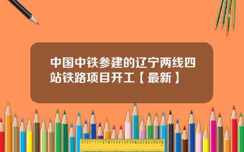 中国中铁参建的辽宁两线四站铁路项目开工【最新】