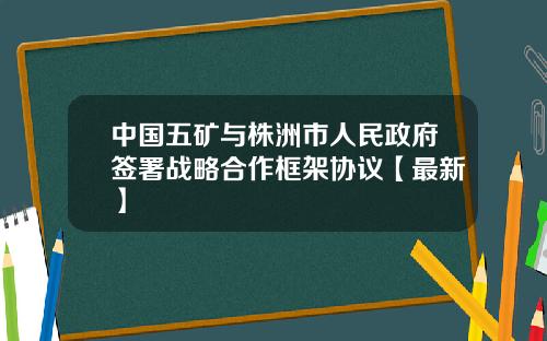 中国五矿与株洲市人民政府签署战略合作框架协议【最新】
