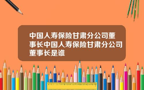中国人寿保险甘肃分公司董事长中国人寿保险甘肃分公司董事长是谁