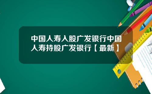 中国人寿入股广发银行中国人寿持股广发银行【最新】