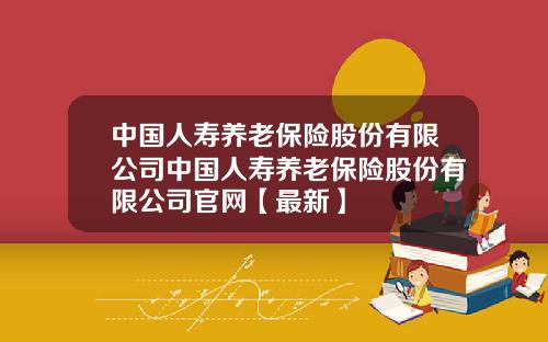 中国人寿养老保险股份有限公司中国人寿养老保险股份有限公司官网【最新】