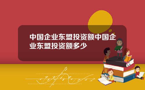 中国企业东盟投资额中国企业东盟投资额多少