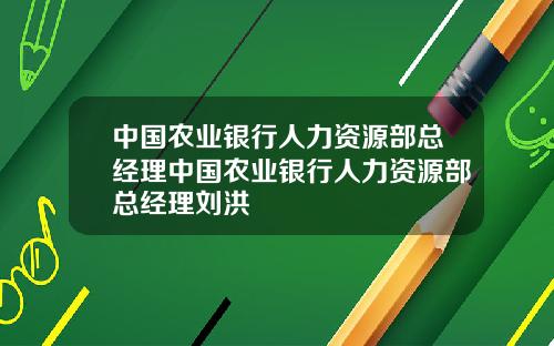中国农业银行人力资源部总经理中国农业银行人力资源部总经理刘洪