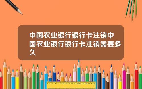 中国农业银行银行卡注销中国农业银行银行卡注销需要多久