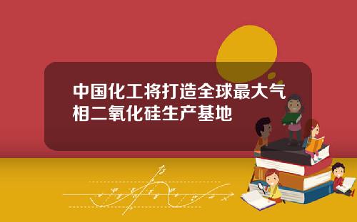 中国化工将打造全球最大气相二氧化硅生产基地