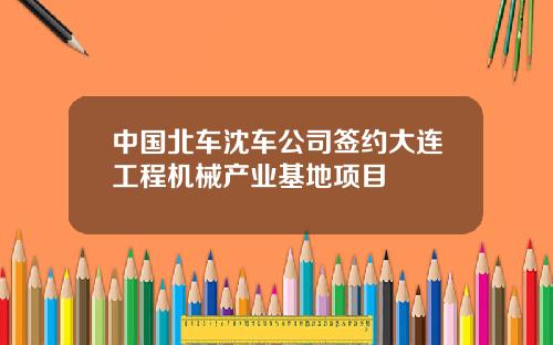 中国北车沈车公司签约大连工程机械产业基地项目