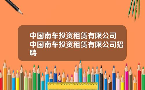 中国南车投资租赁有限公司中国南车投资租赁有限公司招聘