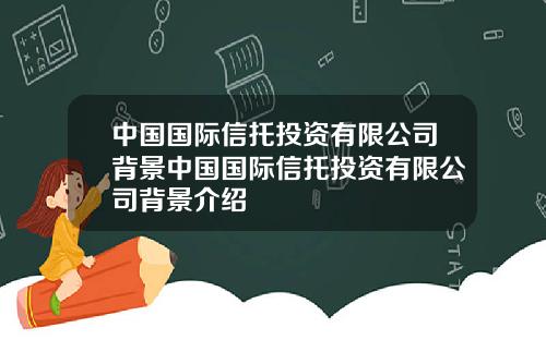 中国国际信托投资有限公司背景中国国际信托投资有限公司背景介绍