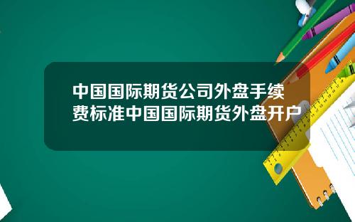 中国国际期货公司外盘手续费标准中国国际期货外盘开户