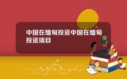 中国在缅甸投资中国在缅甸投资项目