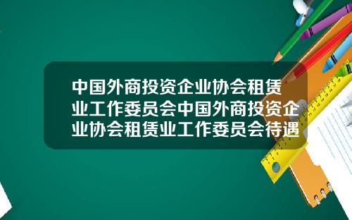 中国外商投资企业协会租赁业工作委员会中国外商投资企业协会租赁业工作委员会待遇
