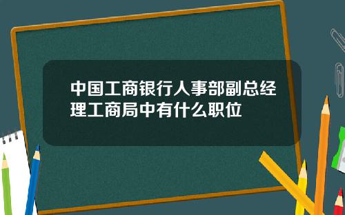 中国工商银行人事部副总经理工商局中有什么职位