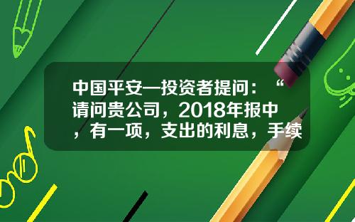 中国平安—投资者提问：“请问贵公司，2018年报中，有一项，支出的利息，手续费以及佣金合计2139亿，请问这项中，利息，手续费指的是什么？另2018年公司支付给，全国平安人寿代理人佣金总金额支出是多少？”-人寿车险的佣金点数是多少