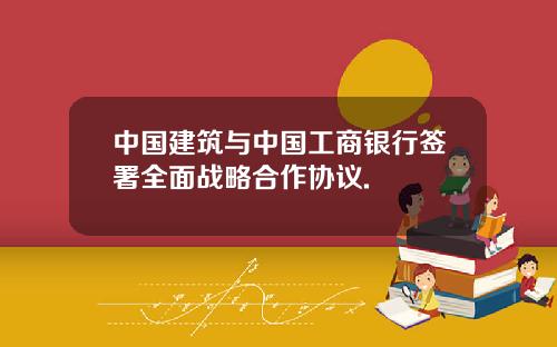 中国建筑与中国工商银行签署全面战略合作协议.
