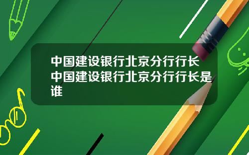 中国建设银行北京分行行长中国建设银行北京分行行长是谁