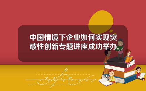 中国情境下企业如何实现突破性创新专题讲座成功举办.