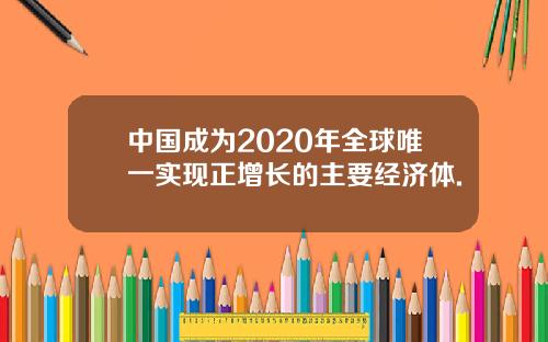中国成为2020年全球唯一实现正增长的主要经济体.