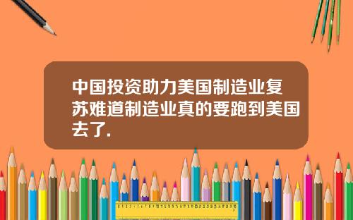 中国投资助力美国制造业复苏难道制造业真的要跑到美国去了.