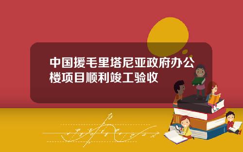 中国援毛里塔尼亚政府办公楼项目顺利竣工验收