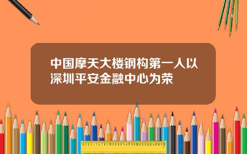 中国摩天大楼钢构第一人以深圳平安金融中心为荣