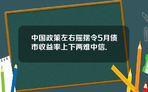 中国政策左右摇摆令5月债市收益率上下两难中信.
