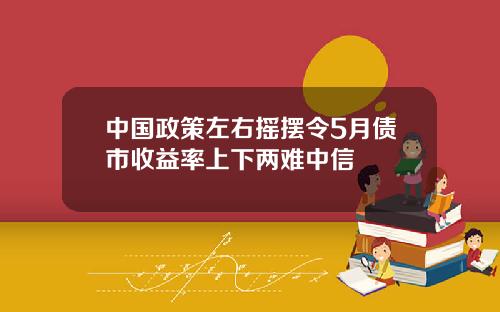 中国政策左右摇摆令5月债市收益率上下两难中信