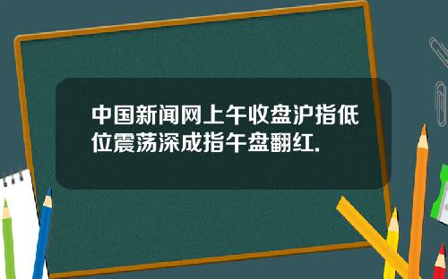 中国新闻网上午收盘沪指低位震荡深成指午盘翻红.