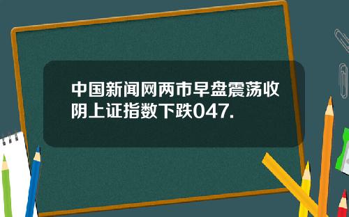中国新闻网两市早盘震荡收阴上证指数下跌047.