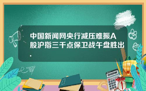 中国新闻网央行减压难振A股沪指三千点保卫战午盘胜出.