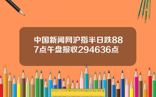 中国新闻网沪指半日跌887点午盘报收294636点