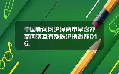 中国新闻网沪深两市早盘冲高回落互有涨跌沪指微涨016.