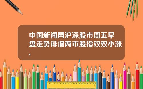 中国新闻网沪深股市周五早盘走势徘徊两市股指双双小涨.