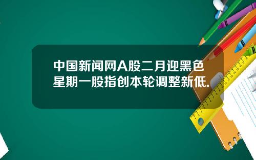 中国新闻网A股二月迎黑色星期一股指创本轮调整新低.