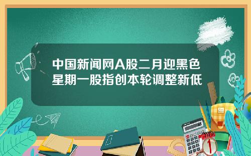 中国新闻网A股二月迎黑色星期一股指创本轮调整新低