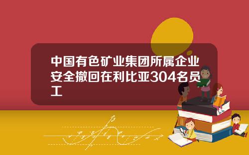 中国有色矿业集团所属企业安全撤回在利比亚304名员工