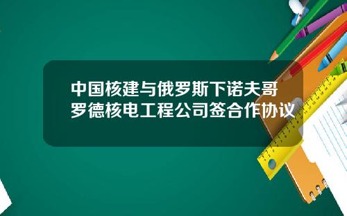 中国核建与俄罗斯下诺夫哥罗德核电工程公司签合作协议