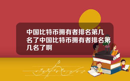 中国比特币拥有者排名第几名了中国比特币拥有者排名第几名了啊