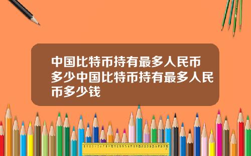 中国比特币持有最多人民币多少中国比特币持有最多人民币多少钱