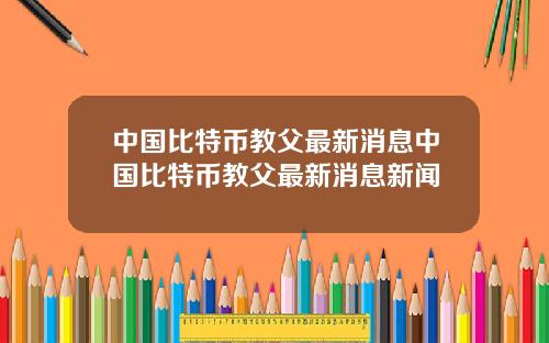 中国比特币教父最新消息中国比特币教父最新消息新闻