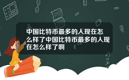 中国比特币最多的人现在怎么样了中国比特币最多的人现在怎么样了啊