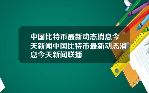 中国比特币最新动态消息今天新闻中国比特币最新动态消息今天新闻联播