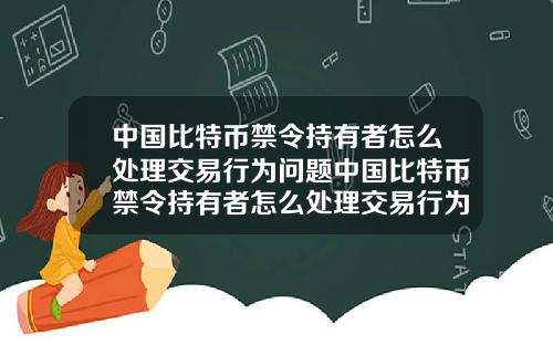 中国比特币禁令持有者怎么处理交易行为问题中国比特币禁令持有者怎么处理交易行为问题案例