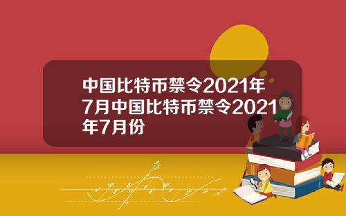 中国比特币禁令2021年7月中国比特币禁令2021年7月份