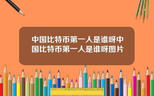 中国比特币第一人是谁呀中国比特币第一人是谁呀图片