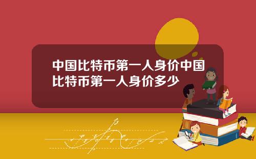 中国比特币第一人身价中国比特币第一人身价多少
