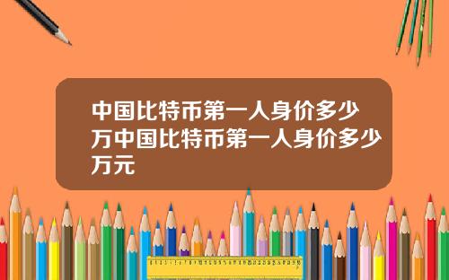 中国比特币第一人身价多少万中国比特币第一人身价多少万元