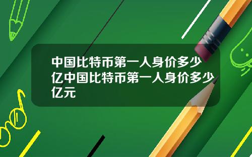 中国比特币第一人身价多少亿中国比特币第一人身价多少亿元