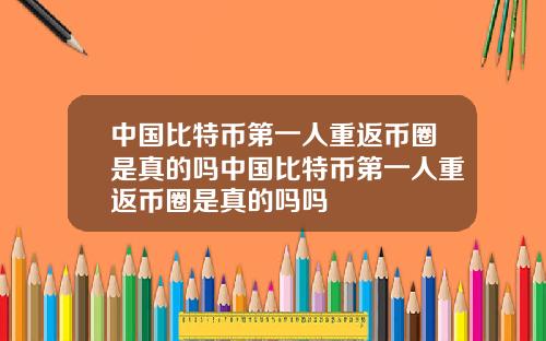 中国比特币第一人重返币圈是真的吗中国比特币第一人重返币圈是真的吗吗